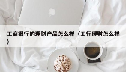 工商银行的理财产品怎么样（工行理财怎么样）