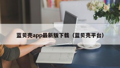 蓝贝壳app最新版下载（蓝贝壳平台）